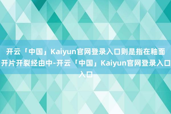 开云「中国」Kaiyun官网登录入口则是指在釉面开片开裂经由中-开云「中国」Kaiyun官网登录入口