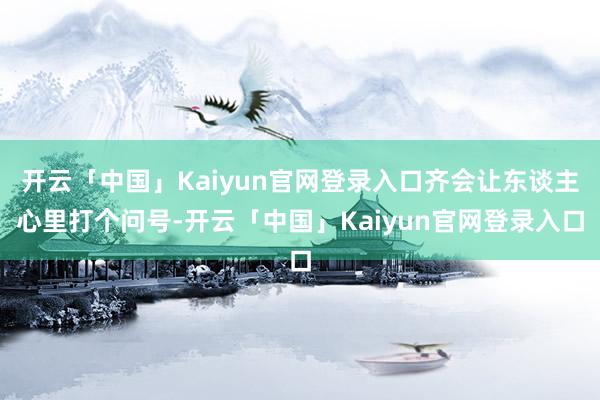 开云「中国」Kaiyun官网登录入口齐会让东谈主心里打个问号-开云「中国」Kaiyun官网登录入口