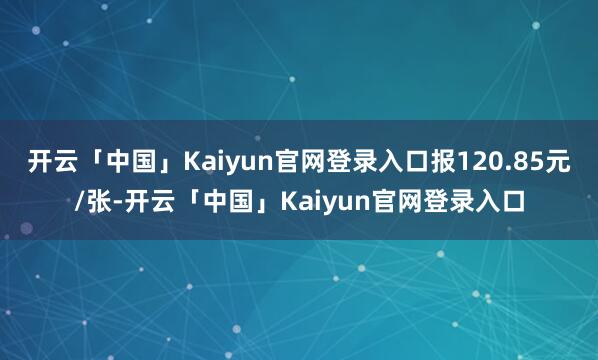 开云「中国」Kaiyun官网登录入口报120.85元/张-开云「中国」Kaiyun官网登录入口