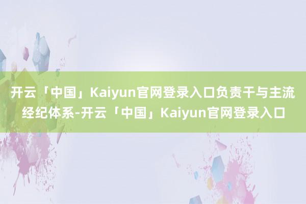 开云「中国」Kaiyun官网登录入口负责干与主流经纪体系-开云「中国」Kaiyun官网登录入口