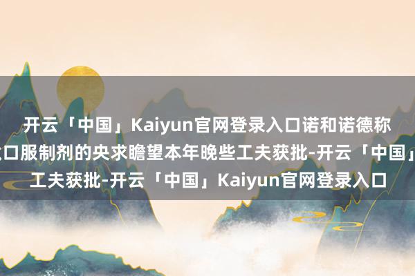 开云「中国」Kaiyun官网登录入口诺和诺德称：提交司好意思格鲁肽口服制剂的央求瞻望本年晚些工夫获批-开云「中国」Kaiyun官网登录入口