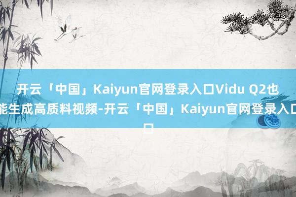 开云「中国」Kaiyun官网登录入口Vidu Q2也能生成高质料视频-开云「中国」Kaiyun官网登录入口