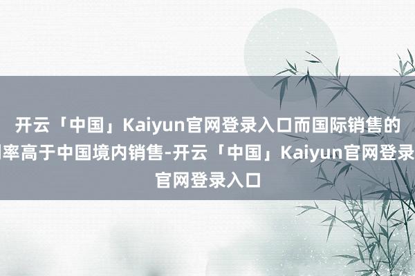 开云「中国」Kaiyun官网登录入口而国际销售的毛利率高于中国境内销售-开云「中国」Kaiyun官网登录入口