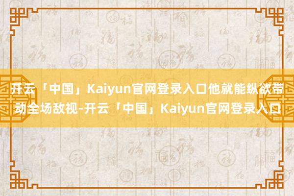 开云「中国」Kaiyun官网登录入口他就能纵欲带动全场敌视-开云「中国」Kaiyun官网登录入口