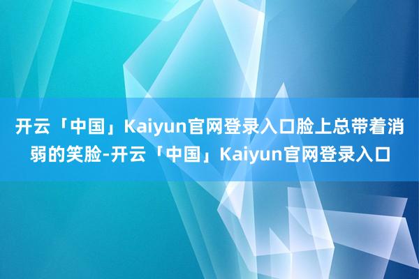 开云「中国」Kaiyun官网登录入口脸上总带着消弱的笑脸-开云「中国」Kaiyun官网登录入口