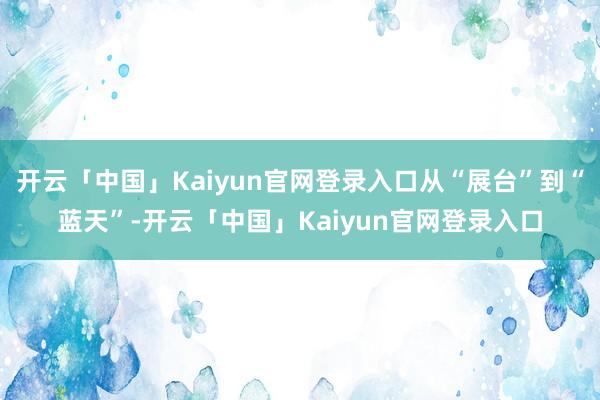 开云「中国」Kaiyun官网登录入口从“展台”到“蓝天”-开云「中国」Kaiyun官网登录入口