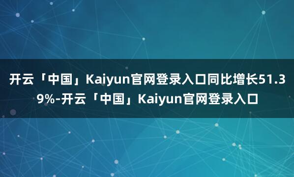 开云「中国」Kaiyun官网登录入口同比增长51.39%-开云「中国」Kaiyun官网登录入口