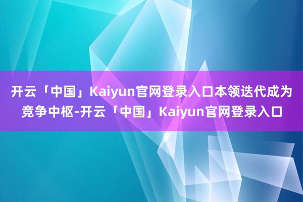 开云「中国」Kaiyun官网登录入口本领迭代成为竞争中枢-开云「中国」Kaiyun官网登录入口