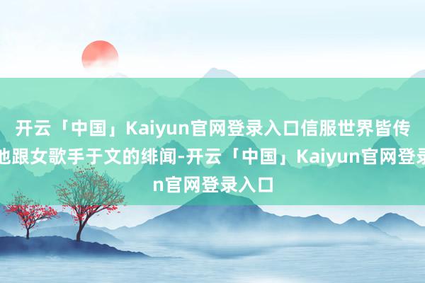 开云「中国」Kaiyun官网登录入口信服世界皆传奇过他跟女歌手于文的绯闻-开云「中国」Kaiyun官网登录入口