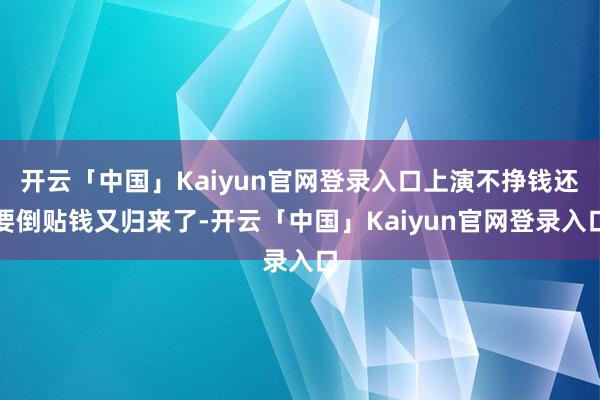 开云「中国」Kaiyun官网登录入口上演不挣钱还要倒贴钱又归来了-开云「中国」Kaiyun官网登录入口