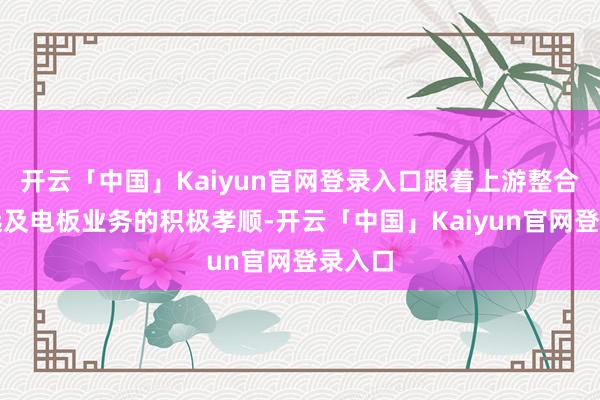 开云「中国」Kaiyun官网登录入口跟着上游整合的深远及电板业务的积极孝顺-开云「中国」Kaiyun官网登录入口