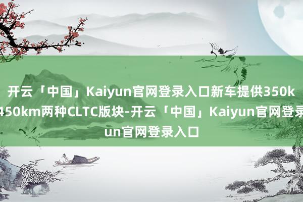 开云「中国」Kaiyun官网登录入口新车提供350km和450km两种CLTC版块-开云「中国」Kaiyun官网登录入口