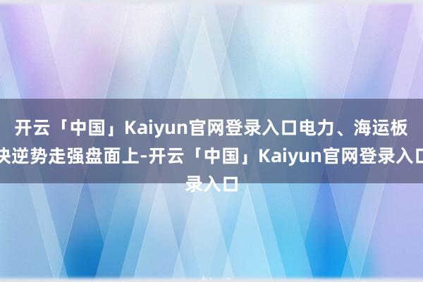 开云「中国」Kaiyun官网登录入口电力、海运板块逆势走强盘面上-开云「中国」Kaiyun官网登录入口