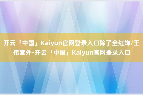 开云「中国」Kaiyun官网登录入口除了全红婵/王伟莹外-开云「中国」Kaiyun官网登录入口