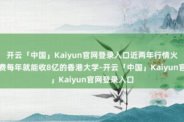 开云「中国」Kaiyun官网登录入口近两年行情火爆、仅肯求费每年就能收8亿的香港大学-开云「中国」Kaiyun官网登录入口