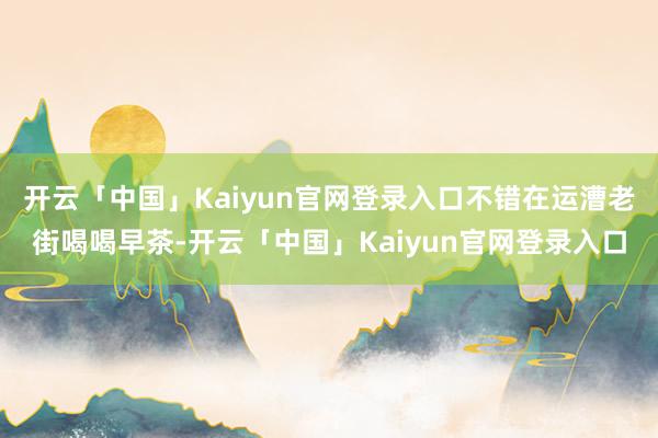 开云「中国」Kaiyun官网登录入口不错在运漕老街喝喝早茶-开云「中国」Kaiyun官网登录入口