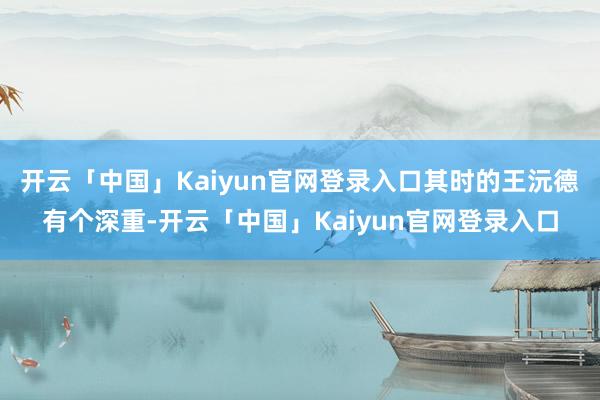 开云「中国」Kaiyun官网登录入口其时的王沅德有个深重-开云「中国」Kaiyun官网登录入口