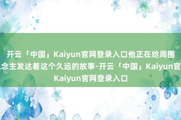 开云「中国」Kaiyun官网登录入口他正在给周围的年青东说念主发达着这个久远的故事-开云「中国」Kaiyun官网登录入口