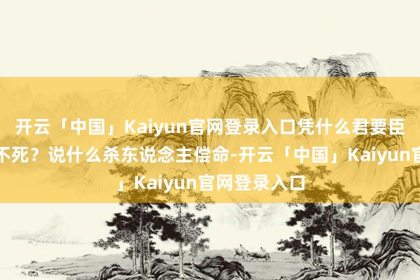 开云「中国」Kaiyun官网登录入口凭什么君要臣死臣就不得不死？说什么杀东说念主偿命-开云「中国」Kaiyun官网登录入口