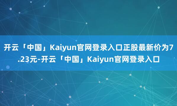 开云「中国」Kaiyun官网登录入口正股最新价为7.23元-开云「中国」Kaiyun官网登录入口