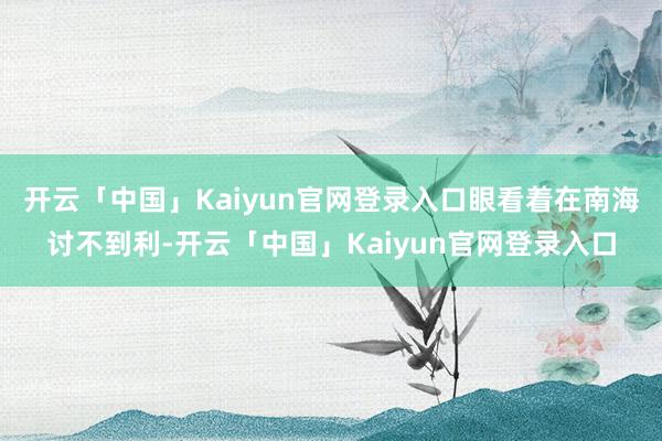 开云「中国」Kaiyun官网登录入口眼看着在南海讨不到利-开云「中国」Kaiyun官网登录入口