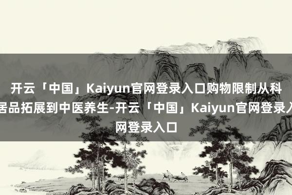 开云「中国」Kaiyun官网登录入口购物限制从科技居品拓展到中医养生-开云「中国」Kaiyun官网登录入口