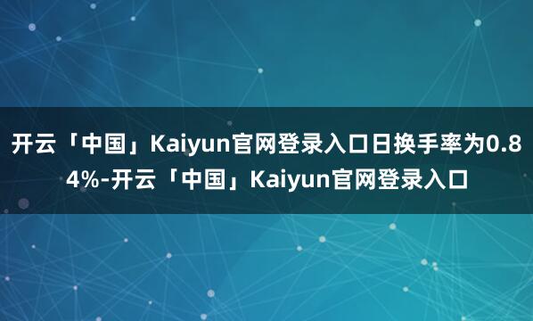 开云「中国」Kaiyun官网登录入口日换手率为0.84%-开云「中国」Kaiyun官网登录入口