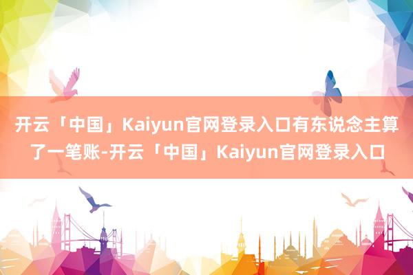 开云「中国」Kaiyun官网登录入口有东说念主算了一笔账-开云「中国」Kaiyun官网登录入口