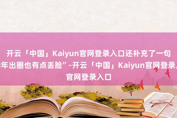开云「中国」Kaiyun官网登录入口还补充了一句“旧年出圈也有点丢脸”-开云「中国」Kaiyun官网登录入口