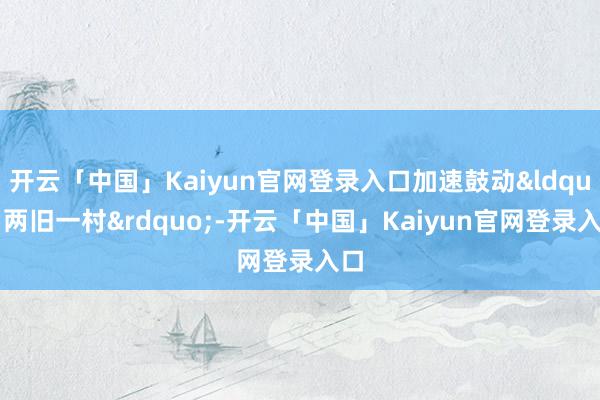 开云「中国」Kaiyun官网登录入口加速鼓动“两旧一村”-开云「中国」Kaiyun官网登录入口