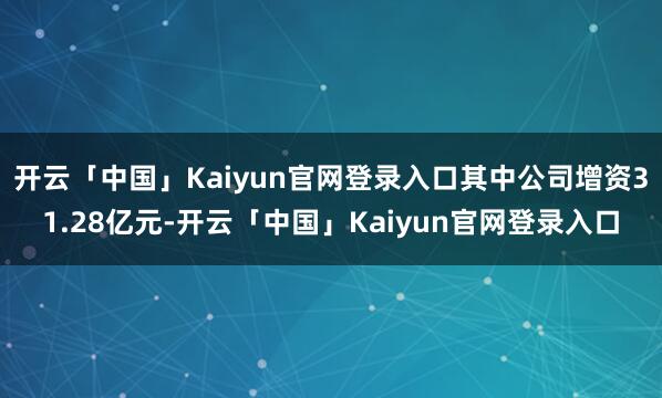 开云「中国」Kaiyun官网登录入口其中公司增资31.28亿元-开云「中国」Kaiyun官网登录入口
