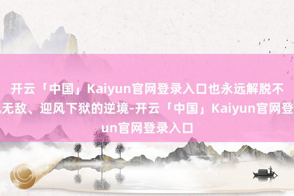 开云「中国」Kaiyun官网登录入口也永远解脱不了顺风无敌、迎风下狱的逆境-开云「中国」Kaiyun官网登录入口