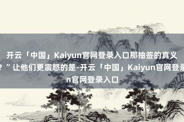 开云「中国」Kaiyun官网登录入口那抽签的真义在哪?”让他们更震怒的是-开云「中国」Kaiyun官网登录入口
