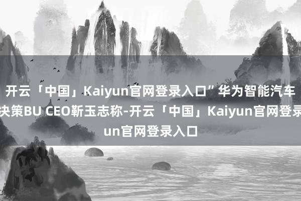 开云「中国」Kaiyun官网登录入口”华为智能汽车处理决策BU CEO靳玉志称-开云「中国」Kaiyun官网登录入口