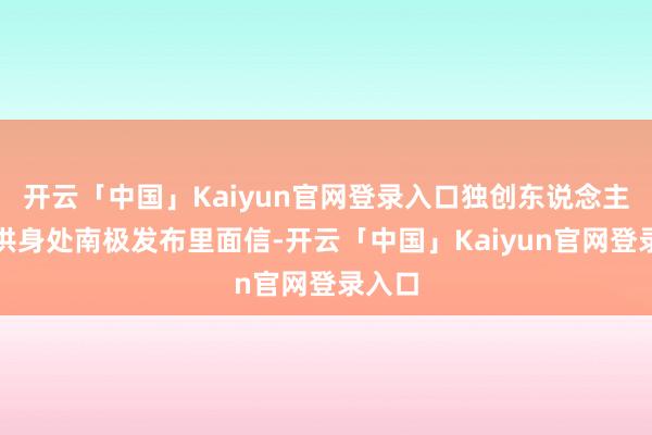 开云「中国」Kaiyun官网登录入口独创东说念主俞敏洪身处南极发布里面信-开云「中国」Kaiyun官网登录入口