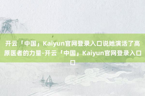 开云「中国」Kaiyun官网登录入口说她演活了高原医者的力量-开云「中国」Kaiyun官网登录入口