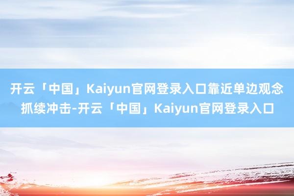 开云「中国」Kaiyun官网登录入口靠近单边观念抓续冲击-开云「中国」Kaiyun官网登录入口