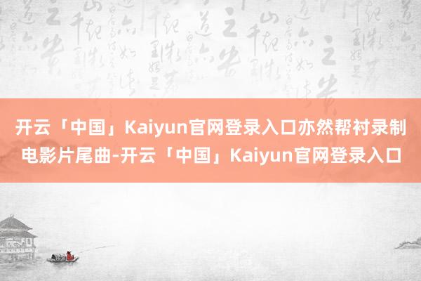 开云「中国」Kaiyun官网登录入口亦然帮衬录制电影片尾曲-开云「中国」Kaiyun官网登录入口