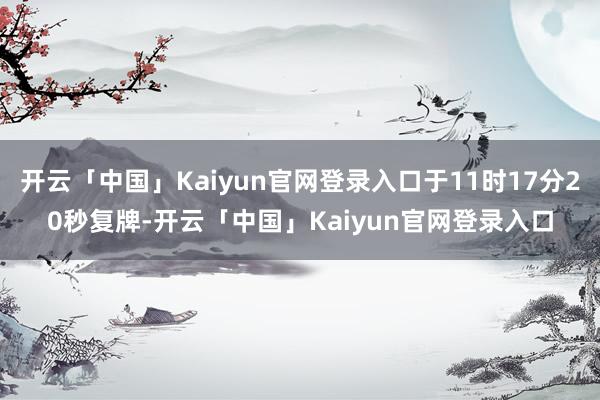 开云「中国」Kaiyun官网登录入口于11时17分20秒复牌-开云「中国」Kaiyun官网登录入口