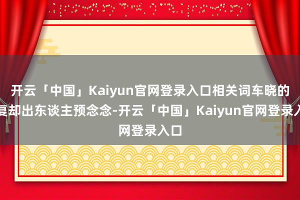 开云「中国」Kaiyun官网登录入口相关词车晓的回复却出东谈主预念念-开云「中国」Kaiyun官网登录入口