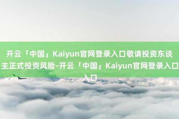 开云「中国」Kaiyun官网登录入口敬请投资东谈主正式投资风险-开云「中国」Kaiyun官网登录入口