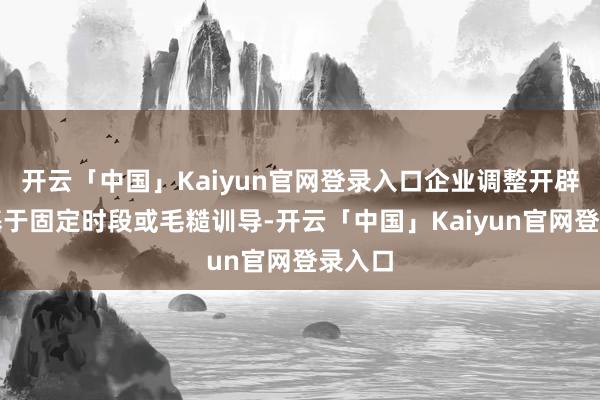 开云「中国」Kaiyun官网登录入口企业调整开辟时常基于固定时段或毛糙训导-开云「中国」Kaiyun官网登录入口