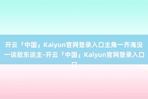 开云「中国」Kaiyun官网登录入口主角一齐淹没一谈敌东谈主-开云「中国」Kaiyun官网登录入口