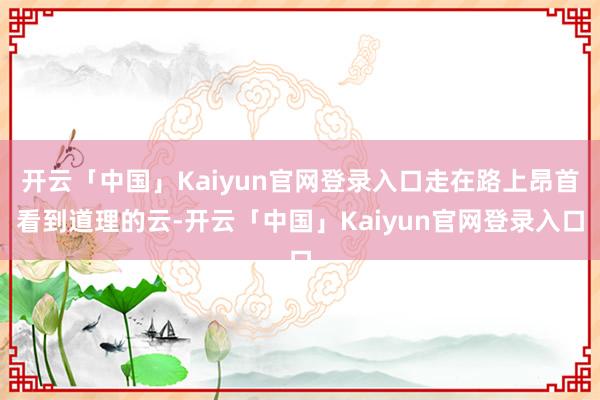 开云「中国」Kaiyun官网登录入口走在路上昂首看到道理的云-开云「中国」Kaiyun官网登录入口
