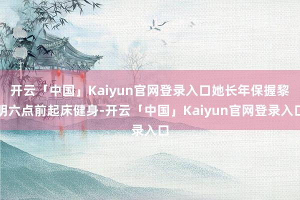 开云「中国」Kaiyun官网登录入口她长年保握黎明六点前起床健身-开云「中国」Kaiyun官网登录入口