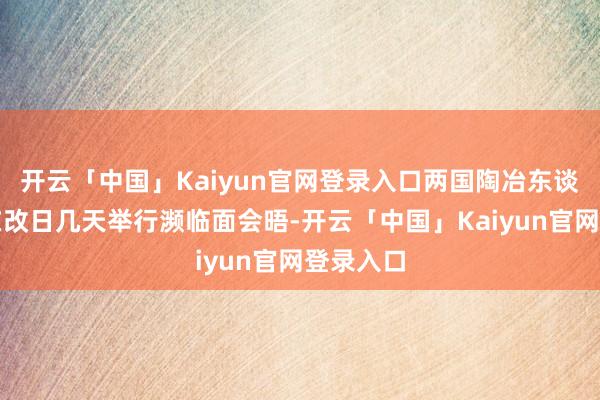开云「中国」Kaiyun官网登录入口两国陶冶东谈主甘愿在改日几天举行濒临面会晤-开云「中国」Kaiyun官网登录入口
