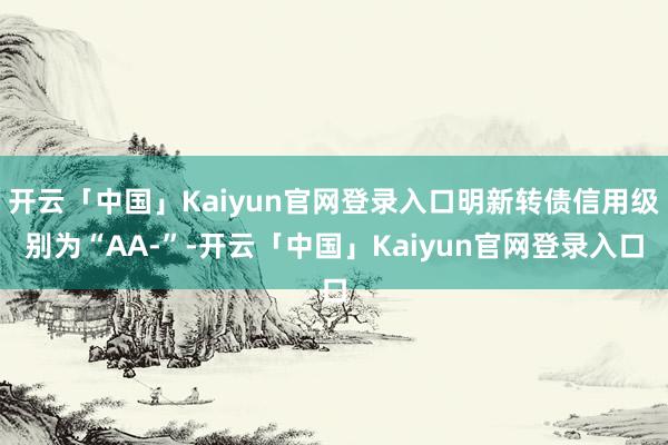 开云「中国」Kaiyun官网登录入口明新转债信用级别为“AA-”-开云「中国」Kaiyun官网登录入口