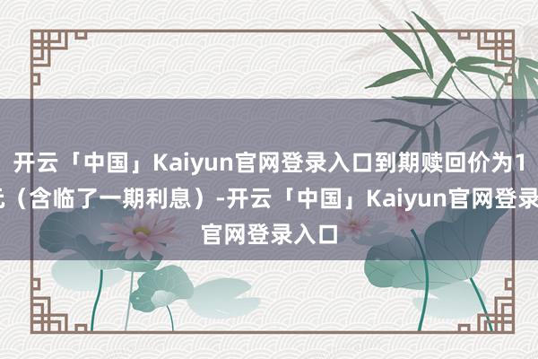 开云「中国」Kaiyun官网登录入口到期赎回价为107元（含临了一期利息）-开云「中国」Kaiyun官网登录入口