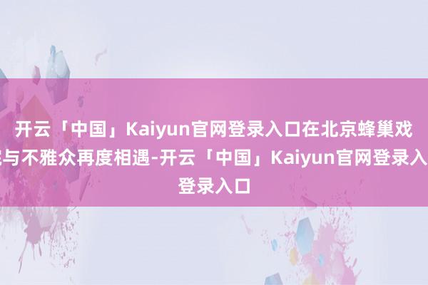 开云「中国」Kaiyun官网登录入口在北京蜂巢戏院与不雅众再度相遇-开云「中国」Kaiyun官网登录入口
