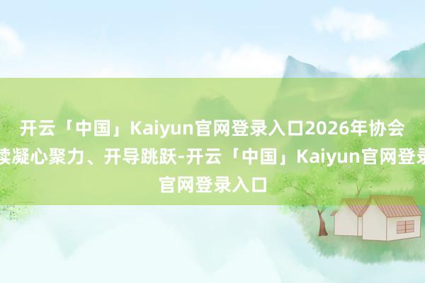 开云「中国」Kaiyun官网登录入口2026年协会将接续凝心聚力、开导跳跃-开云「中国」Kaiyun官网登录入口